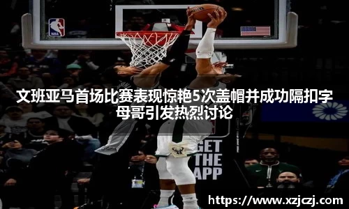 文班亚马首场比赛表现惊艳5次盖帽并成功隔扣字母哥引发热烈讨论